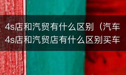 4s店和汽贸有什么区别（汽车4s店和汽贸店有什么区别买车）
