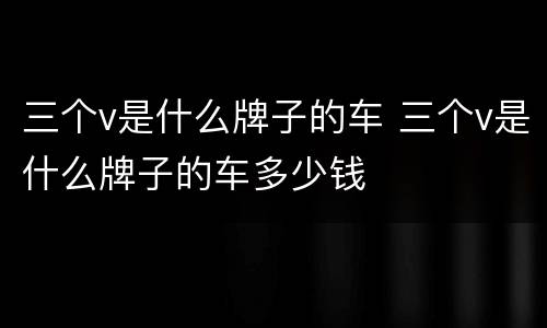 三个v是什么牌子的车 三个v是什么牌子的车多少钱