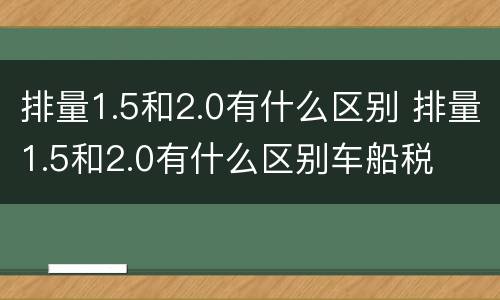 排量1.5和2.0有什么区别 排量1.5和2.0有什么区别车船税