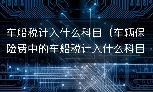 车船税计入什么科目（车辆保险费中的车船税计入什么科目）