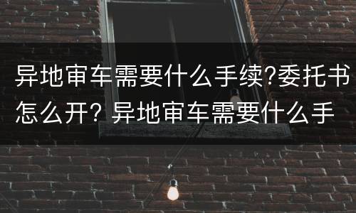 异地审车需要什么手续?委托书怎么开? 异地审车需要什么手续?委托书怎么开具