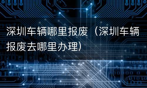 深圳车辆哪里报废（深圳车辆报废去哪里办理）