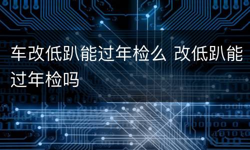 车改低趴能过年检么 改低趴能过年检吗