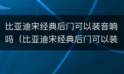 比亚迪宋经典后门可以装音响吗（比亚迪宋经典后门可以装音响吗）