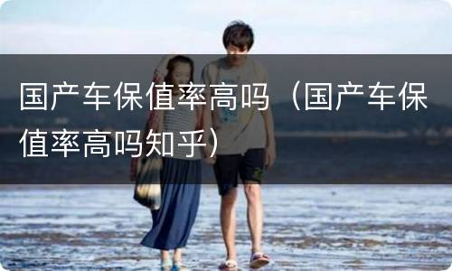 国产车保值率高吗（国产车保值率高吗知乎）