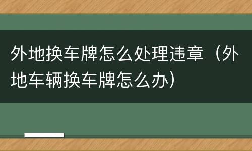 外地换车牌怎么处理违章（外地车辆换车牌怎么办）