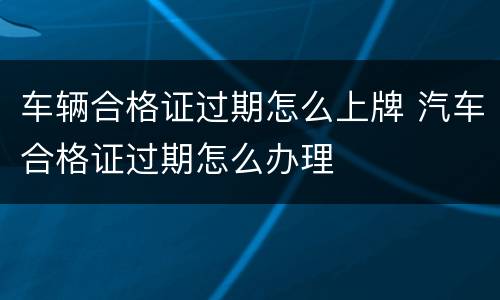 车辆合格证过期怎么上牌 汽车合格证过期怎么办理