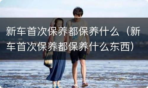 新车首次保养都保养什么（新车首次保养都保养什么东西）