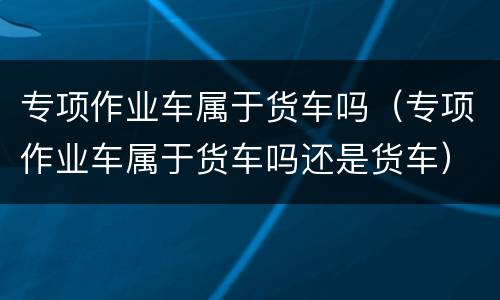 专项作业车属于货车吗（专项作业车属于货车吗还是货车）
