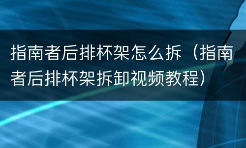 指南者后排杯架怎么拆（指南者后排杯架拆卸视频教程）