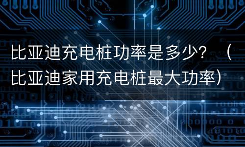 比亚迪充电桩功率是多少？（比亚迪家用充电桩最大功率）