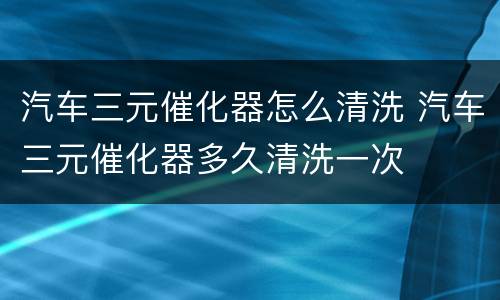 汽车三元催化器怎么清洗 汽车三元催化器多久清洗一次