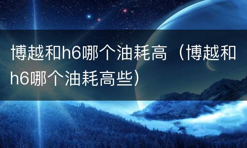 博越和h6哪个油耗高（博越和h6哪个油耗高些）