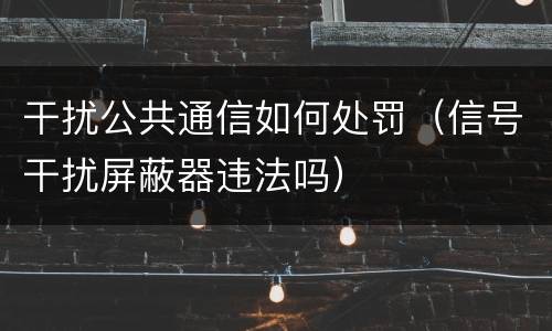 干扰公共通信如何处罚（信号干扰屏蔽器违法吗）