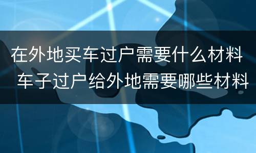 在外地买车过户需要什么材料 车子过户给外地需要哪些材料哪些证件
