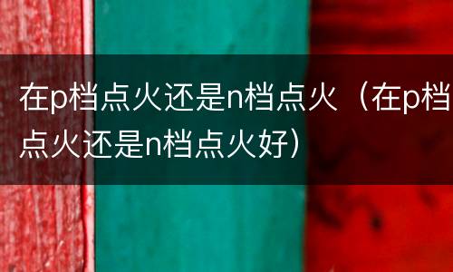 在p档点火还是n档点火（在p档点火还是n档点火好）