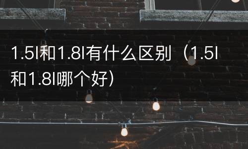 1.5l和1.8l有什么区别（1.5l和1.8l哪个好）
