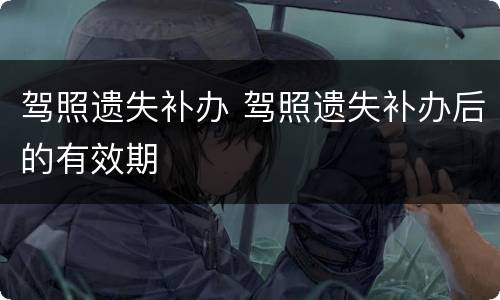 驾照遗失补办 驾照遗失补办后的有效期