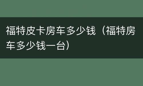 福特皮卡房车多少钱（福特房车多少钱一台）