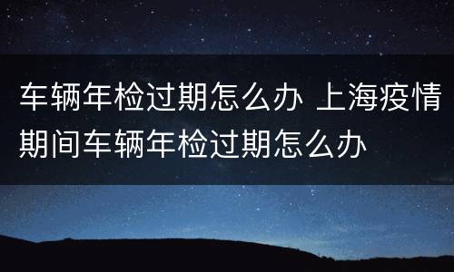 车辆年检过期怎么办 上海疫情期间车辆年检过期怎么办