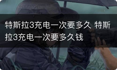 特斯拉3充电一次要多久 特斯拉3充电一次要多久钱