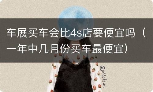 车展买车会比4s店要便宜吗（一年中几月份买车最便宜）