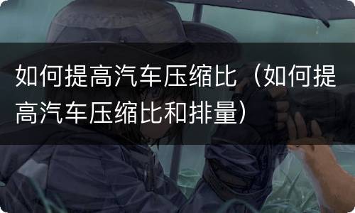 如何提高汽车压缩比（如何提高汽车压缩比和排量）