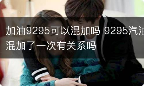 加油9295可以混加吗 9295汽油混加了一次有关系吗
