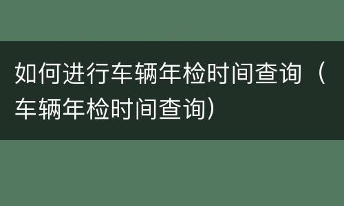 如何进行车辆年检时间查询（车辆年检时间查询）