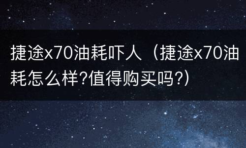 捷途x70油耗吓人（捷途x70油耗怎么样?值得购买吗?）