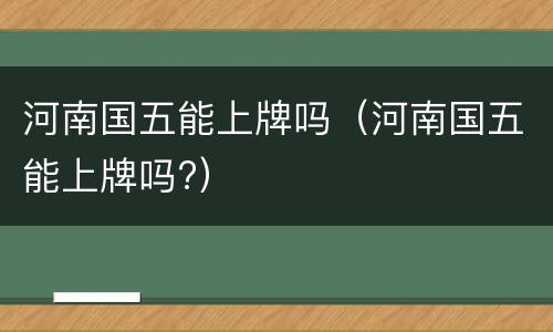 河南国五能上牌吗（河南国五能上牌吗?）