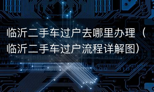 临沂二手车过户去哪里办理（临沂二手车过户流程详解图）
