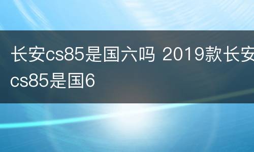 长安cs85是国六吗 2019款长安cs85是国6