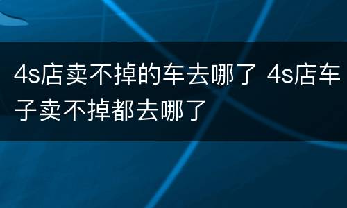 4s店卖不掉的车去哪了 4s店车子卖不掉都去哪了