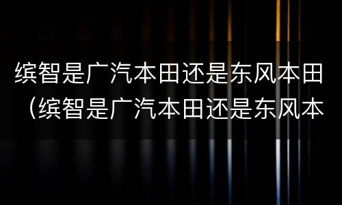 缤智是广汽本田还是东风本田（缤智是广汽本田还是东风本田生产的）