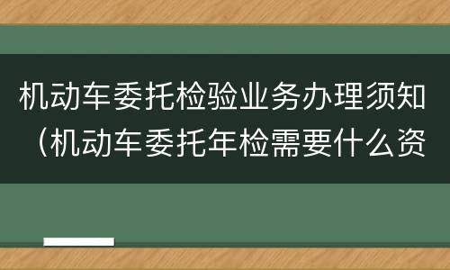 机动车委托检验业务办理须知（机动车委托年检需要什么资料）