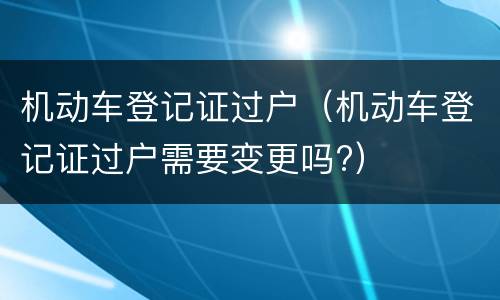 机动车登记证过户（机动车登记证过户需要变更吗?）