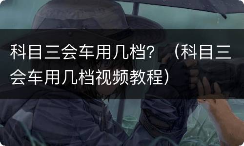 科目三会车用几档？（科目三会车用几档视频教程）