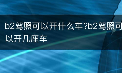 b2驾照可以开什么车?b2驾照可以开几座车
