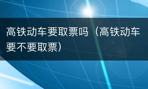 高铁动车要取票吗（高铁动车要不要取票）