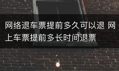 网络退车票提前多久可以退 网上车票提前多长时间退票
