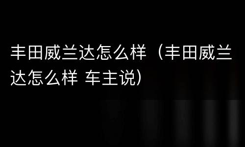 丰田威兰达怎么样（丰田威兰达怎么样 车主说）