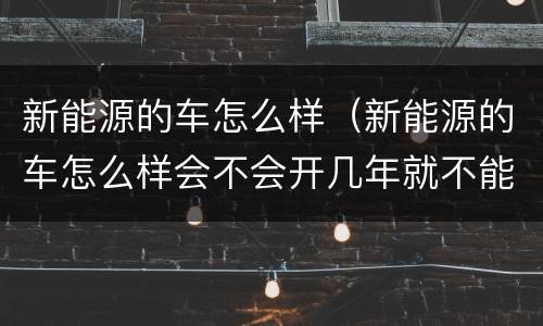 新能源的车怎么样（新能源的车怎么样会不会开几年就不能开）