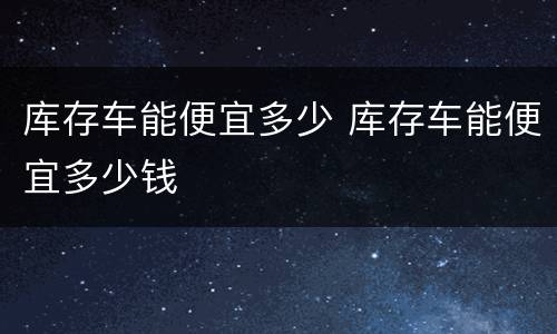 库存车能便宜多少 库存车能便宜多少钱