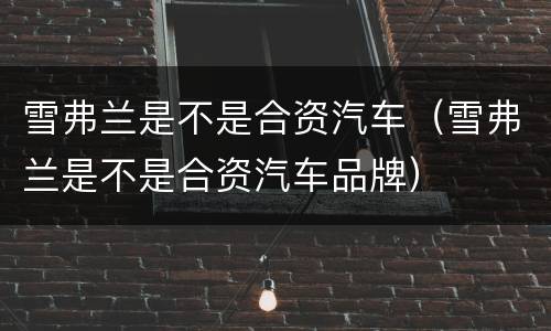 雪弗兰是不是合资汽车（雪弗兰是不是合资汽车品牌）