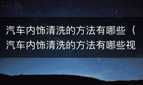 汽车内饰清洗的方法有哪些（汽车内饰清洗的方法有哪些视频）