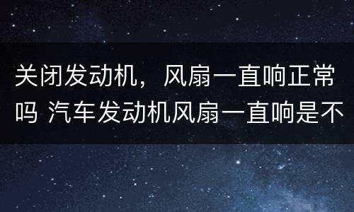 关闭发动机，风扇一直响正常吗 汽车发动机风扇一直响是不是有问题