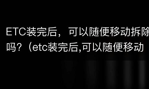 ETC装完后，可以随便移动拆除吗?（etc装完后,可以随便移动拆除吗安全吗）