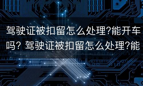 驾驶证被扣留怎么处理?能开车吗? 驾驶证被扣留怎么处理?能开车吗现在