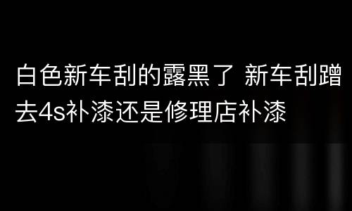 白色新车刮的露黑了 新车刮蹭去4s补漆还是修理店补漆